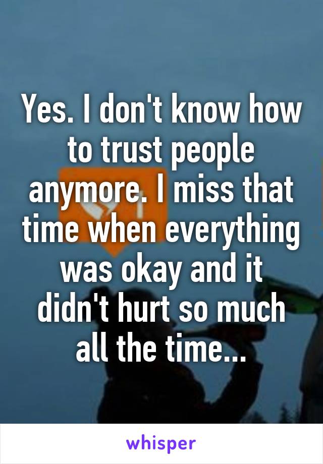 Yes. I don't know how to trust people anymore. I miss that time when everything was okay and it didn't hurt so much all the time...