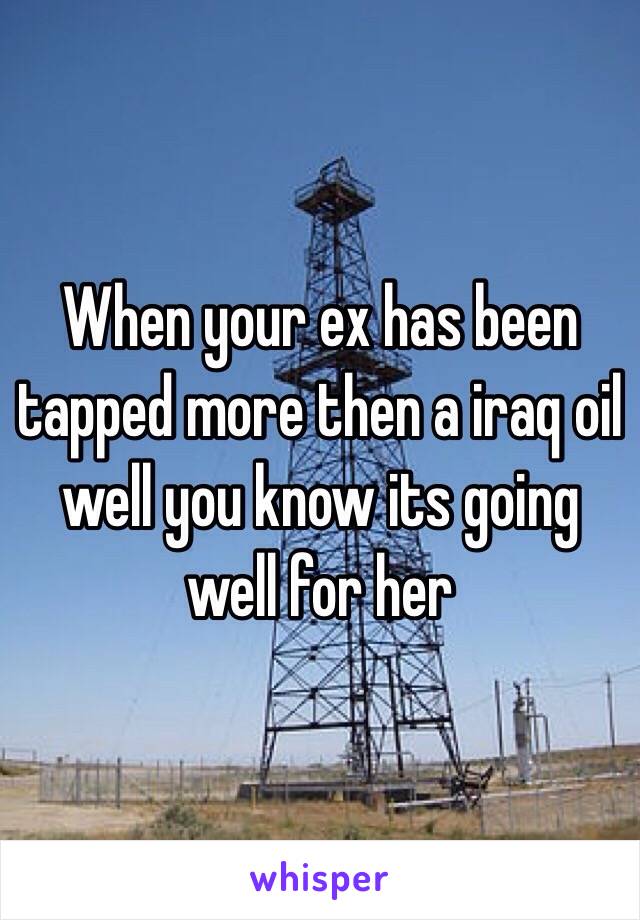 When your ex has been tapped more then a iraq oil well you know its going well for her 