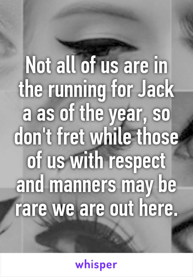 Not all of us are in the running for Jack a as of the year, so don't fret while those of us with respect and manners may be rare we are out here.