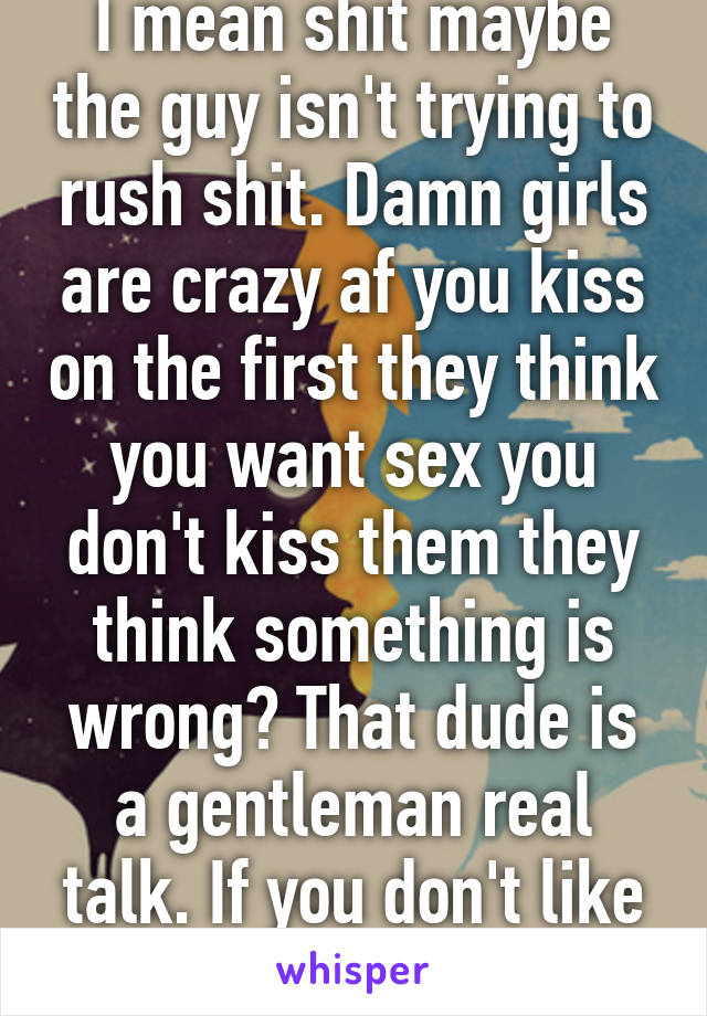 I mean shit maybe the guy isn't trying to rush shit. Damn girls are crazy af you kiss on the first they think you want sex you don't kiss them they think something is wrong? That dude is a gentleman real talk. If you don't like it leave!