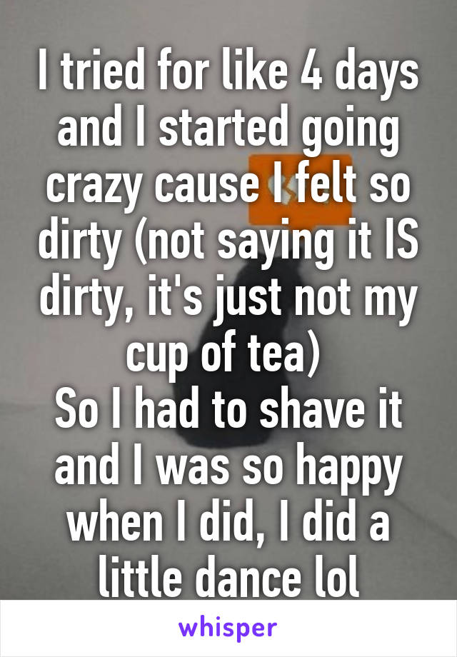 I tried for like 4 days and I started going crazy cause I felt so dirty (not saying it IS dirty, it's just not my cup of tea) 
So I had to shave it and I was so happy when I did, I did a little dance lol