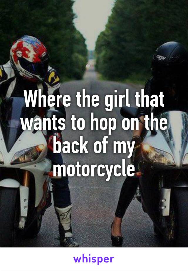 Where the girl that wants to hop on the back of my motorcycle