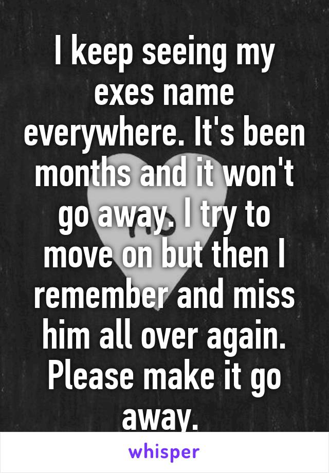 I keep seeing my exes name everywhere. It's been months and it won't go away. I try to move on but then I remember and miss him all over again. Please make it go away. 