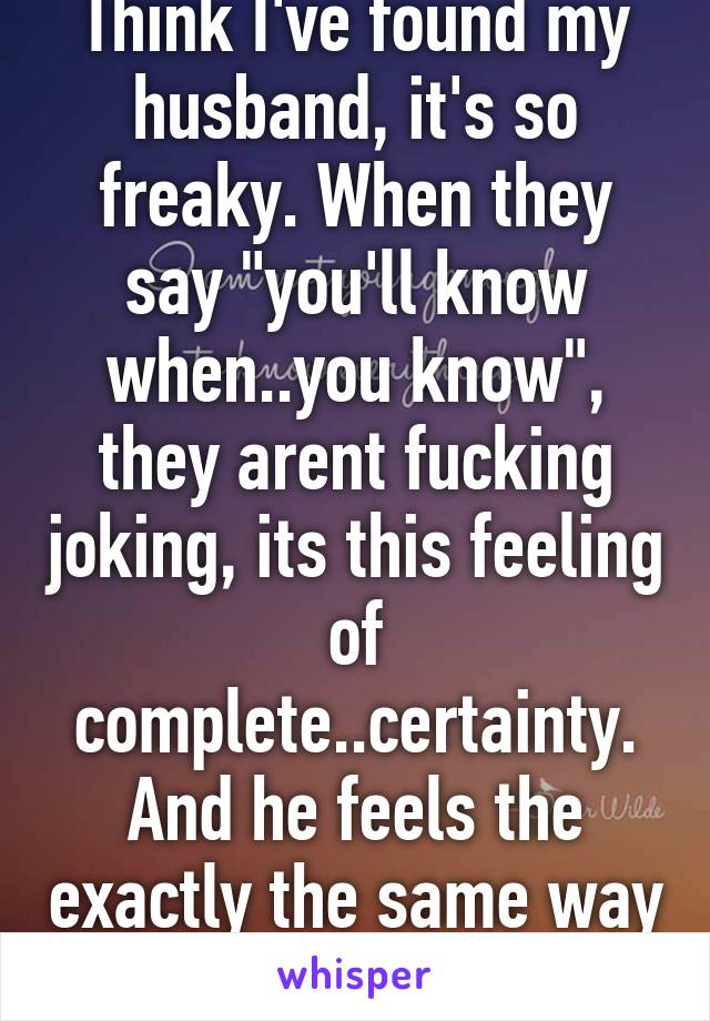 Think I've found my husband, it's so freaky. When they say "you'll know when..you know", they arent fucking joking, its this feeling of complete..certainty. And he feels the exactly the same way <3