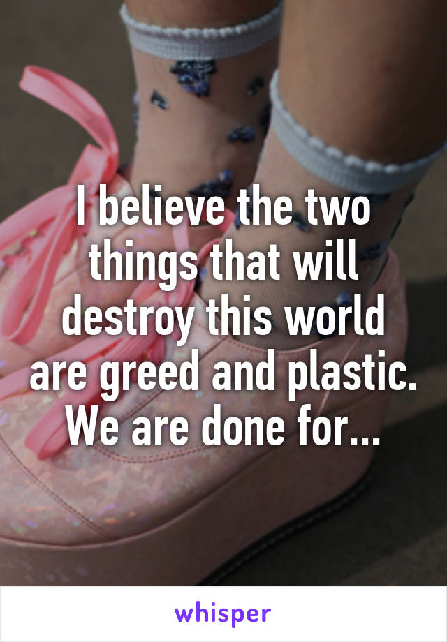 I believe the two things that will destroy this world are greed and plastic. We are done for...