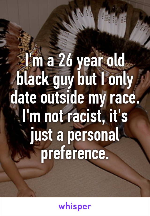 I'm a 26 year old black guy but I only date outside my race. I'm not racist, it's just a personal preference.