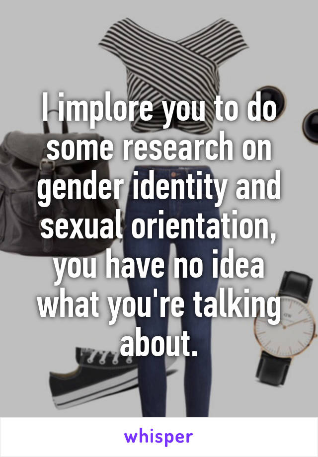 I implore you to do some research on gender identity and sexual orientation, you have no idea what you're talking about.