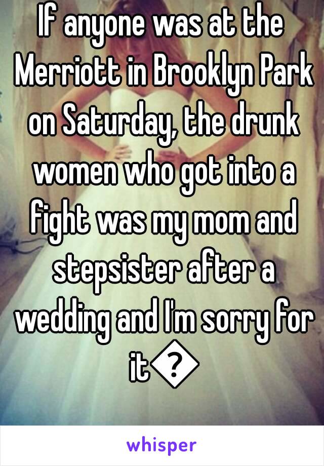 If anyone was at the Merriott in Brooklyn Park on Saturday, the drunk women who got into a fight was my mom and stepsister after a wedding and I'm sorry for it😂