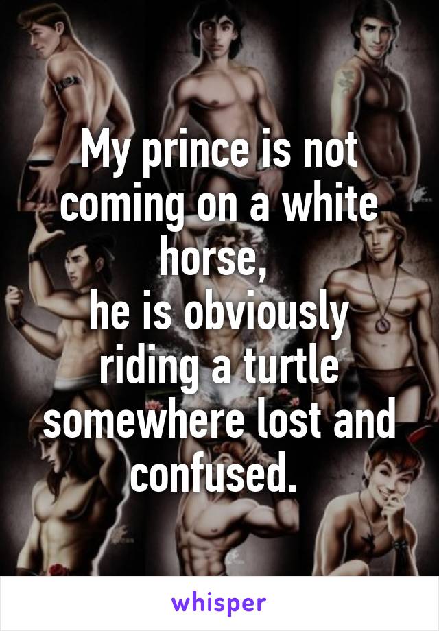 My prince is not coming on a white horse, 
he is obviously riding a turtle somewhere lost and confused. 