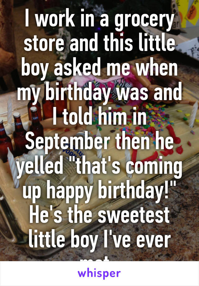 I work in a grocery store and this little boy asked me when my birthday was and I told him in September then he yelled "that's coming up happy birthday!" He's the sweetest little boy I've ever met. 