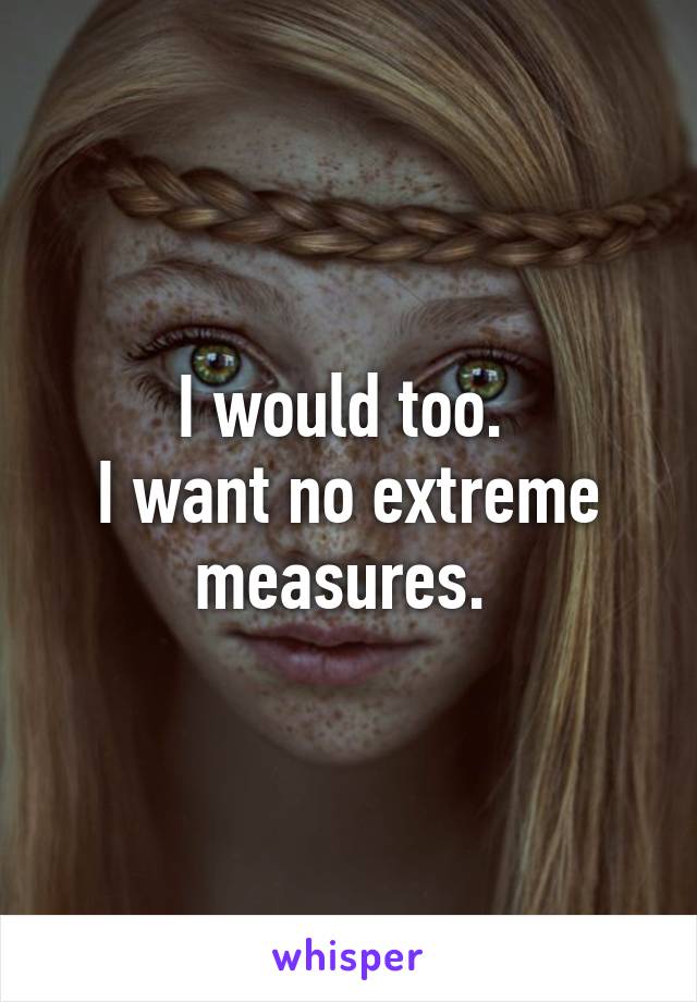 I would too. 
I want no extreme measures. 