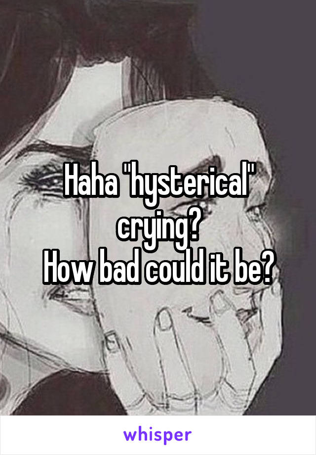 Haha "hysterical" crying?
How bad could it be?