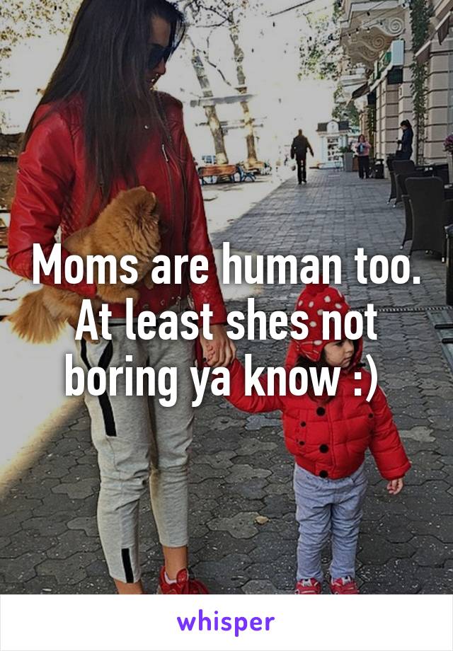 Moms are human too. At least shes not boring ya know :) 