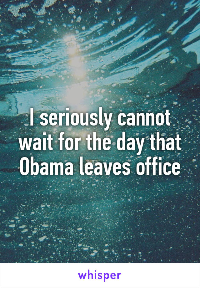 I seriously cannot wait for the day that Obama leaves office