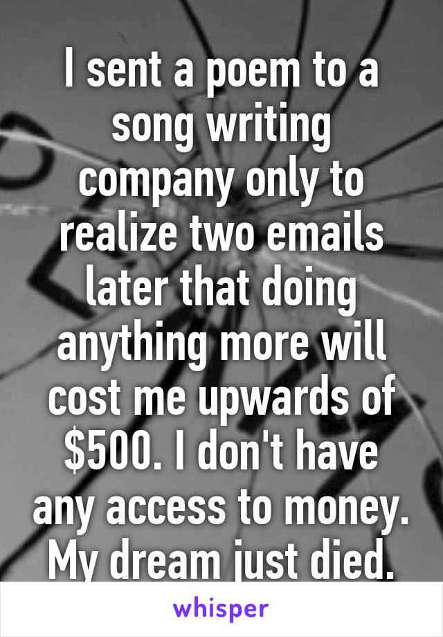 I sent a poem to a song writing company only to realize two emails later that doing anything more will cost me upwards of $500. I don't have any access to money. My dream just died.