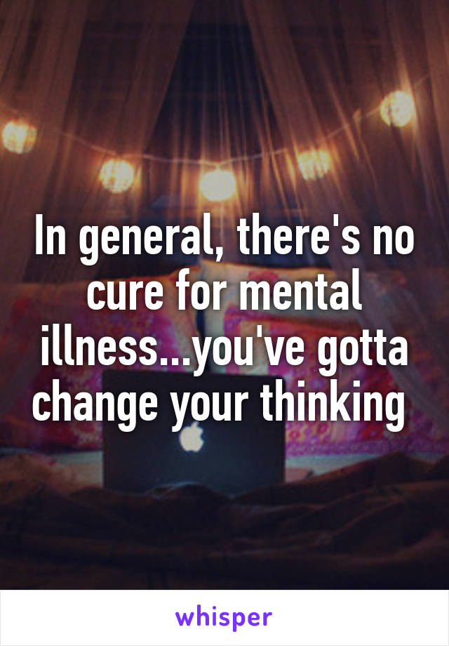 In general, there's no cure for mental illness...you've gotta change your thinking 