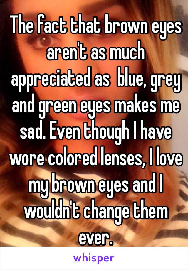 The fact that brown eyes aren't as much appreciated as  blue, grey and green eyes makes me sad. Even though I have wore colored lenses, I love my brown eyes and I wouldn't change them ever.