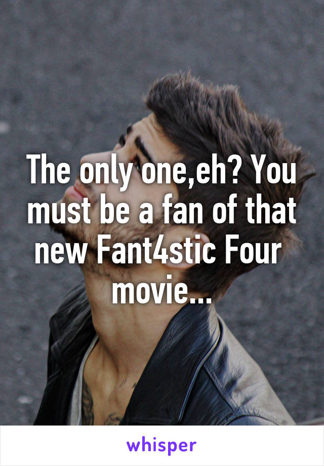 The only one,eh? You must be a fan of that new Fant4stic Four  movie...