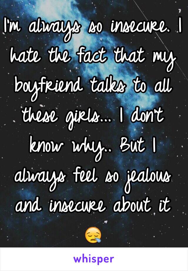 I'm always so insecure. I hate the fact that my boyfriend talks to all these girls... I don't know why.. But I always feel so jealous and insecure about it 😪