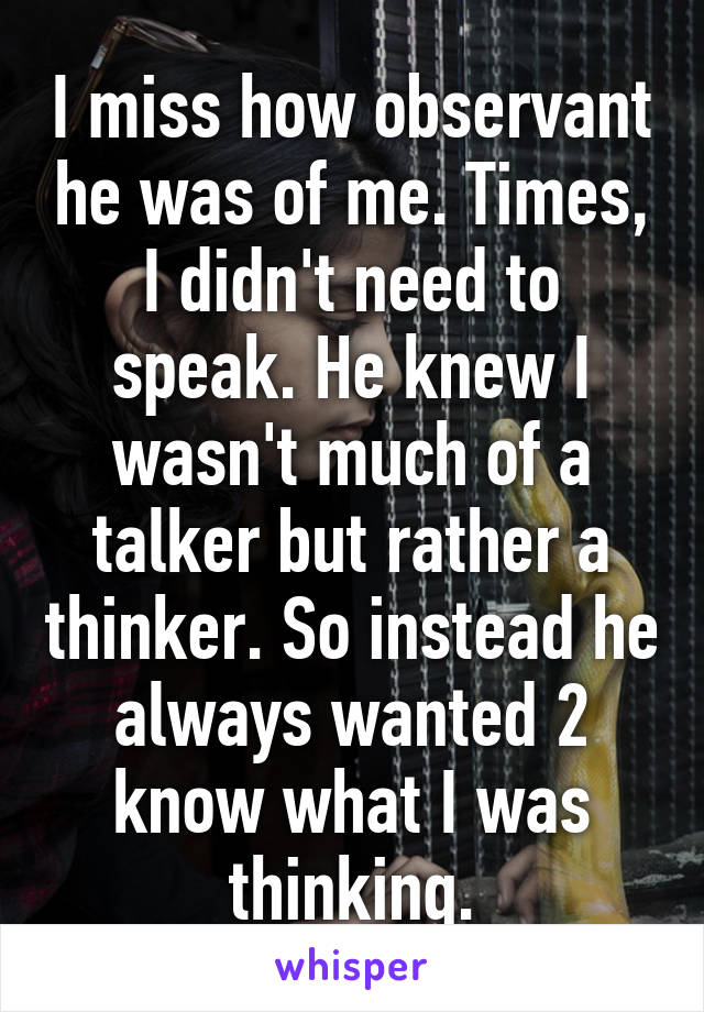 I miss how observant he was of me. Times, I didn't need to speak. He knew I wasn't much of a talker but rather a thinker. So instead he always wanted 2 know what I was thinking.