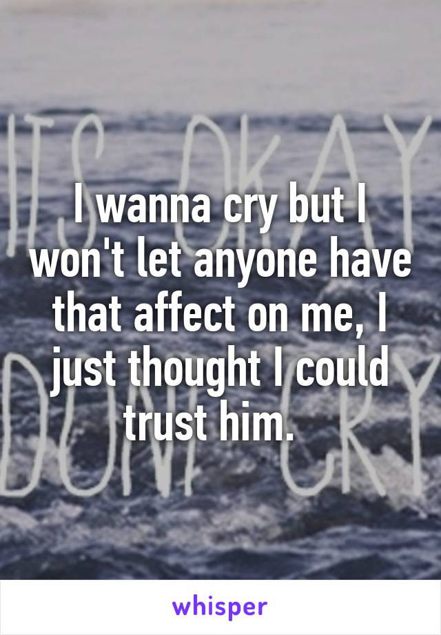 I wanna cry but I won't let anyone have that affect on me, I just thought I could trust him.  