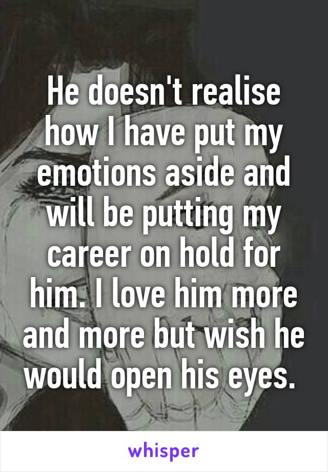 He doesn't realise how I have put my emotions aside and will be putting my career on hold for him. I love him more and more but wish he would open his eyes. 