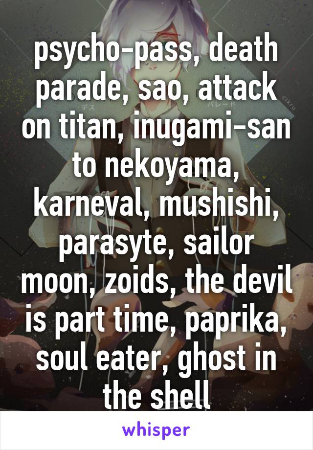 psycho-pass, death parade, sao, attack on titan, inugami-san to nekoyama, karneval, mushishi, parasyte, sailor moon, zoids, the devil is part time, paprika, soul eater, ghost in the shell