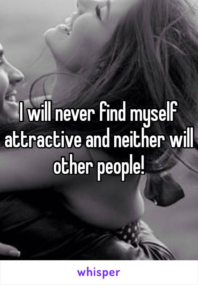 I will never find myself attractive and neither will other people! 