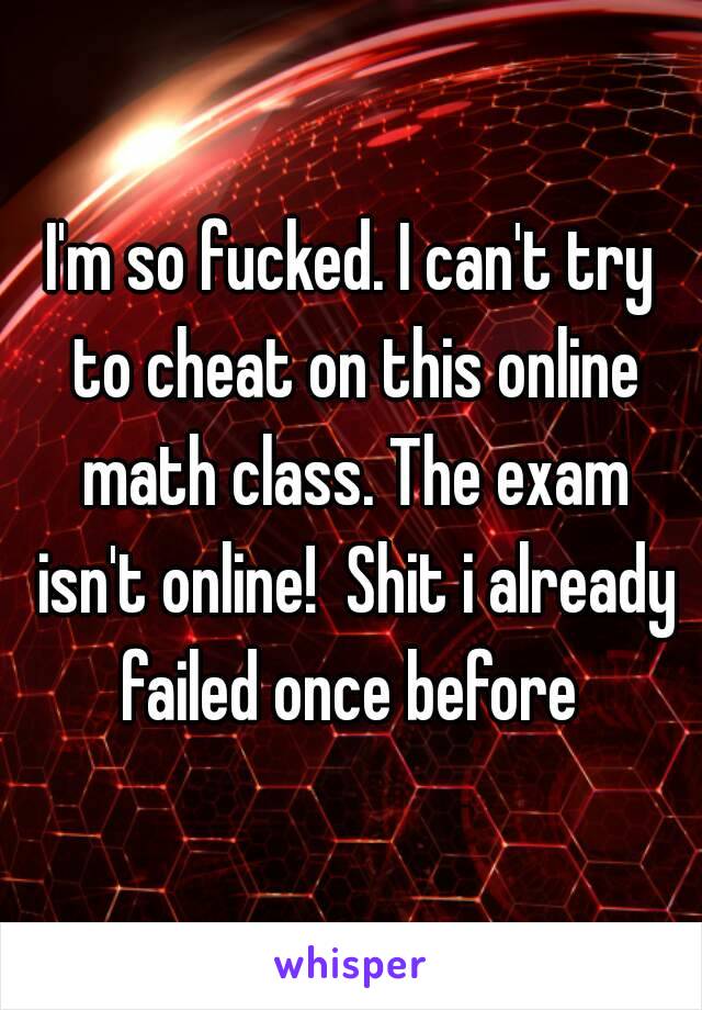 I'm so fucked. I can't try to cheat on this online math class. The exam isn't online!  Shit i already failed once before 