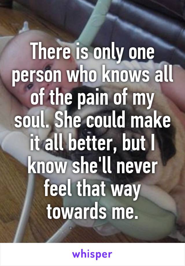 There is only one person who knows all of the pain of my soul. She could make it all better, but I know she'll never feel that way towards me.