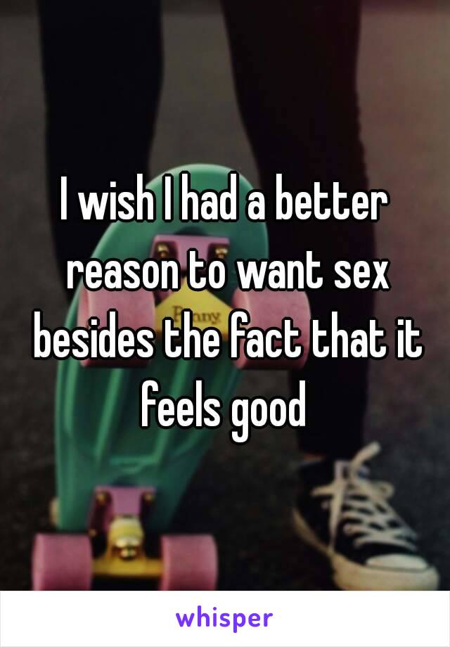 I wish I had a better reason to want sex besides the fact that it feels good 