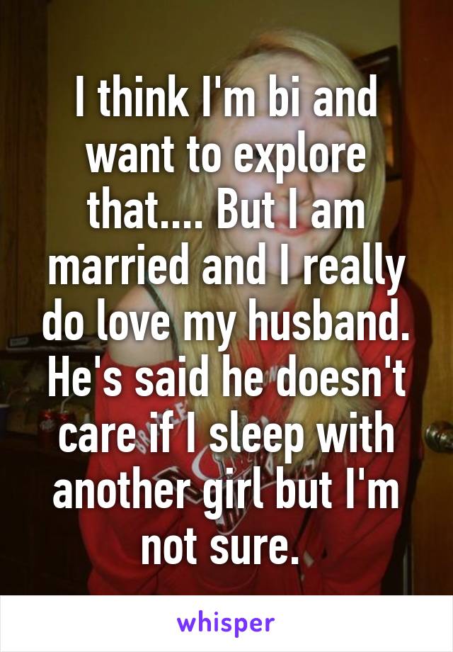 I think I'm bi and want to explore that.... But I am married and I really do love my husband. He's said he doesn't care if I sleep with another girl but I'm not sure. 