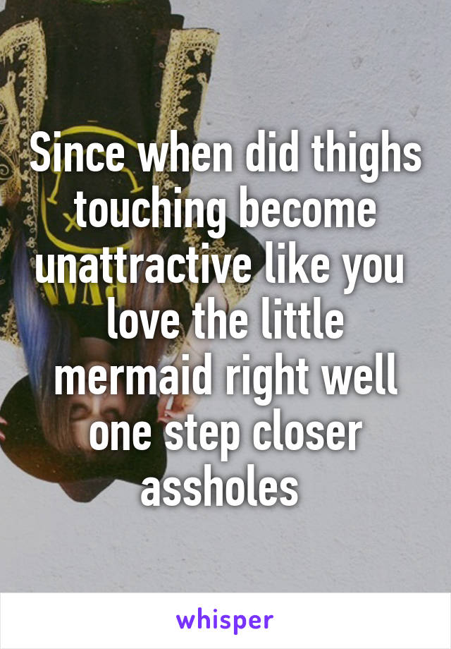 Since when did thighs touching become unattractive like you  love the little mermaid right well one step closer assholes 