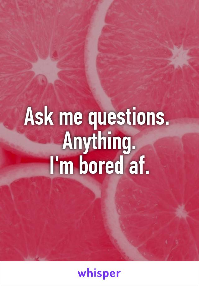 Ask me questions. 
Anything.
I'm bored af.