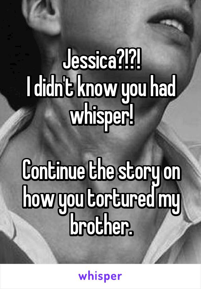 Jessica?!?!
I didn't know you had whisper!

Continue the story on how you tortured my brother.