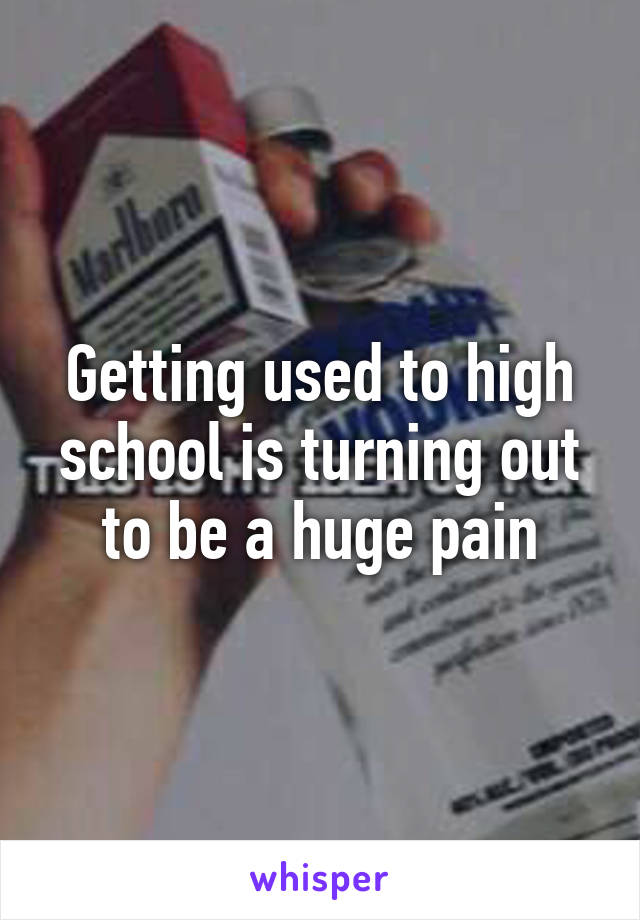 Getting used to high school is turning out to be a huge pain