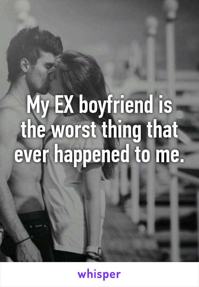 My EX boyfriend is the worst thing that ever happened to me. 