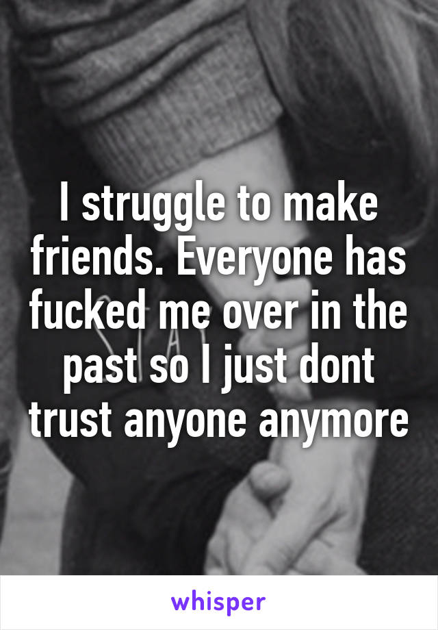 I struggle to make friends. Everyone has fucked me over in the past so I just dont trust anyone anymore