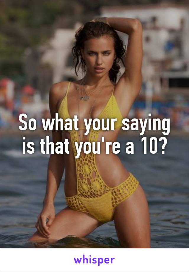 So what your saying is that you're a 10?