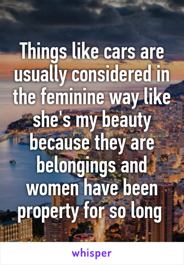 Things like cars are usually considered in the feminine way like she's my beauty because they are belongings and women have been property for so long 