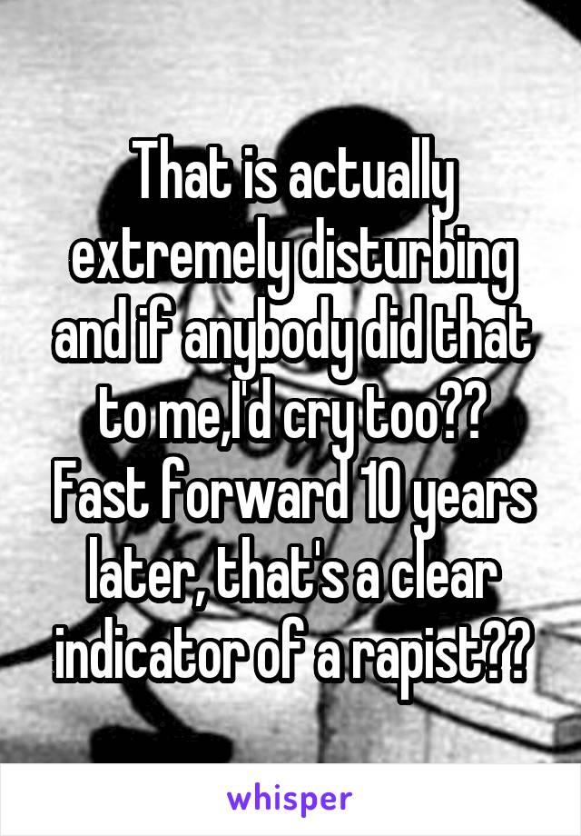 That is actually extremely disturbing and if anybody did that to me,I'd cry too??
Fast forward 10 years later, that's a clear indicator of a rapist??