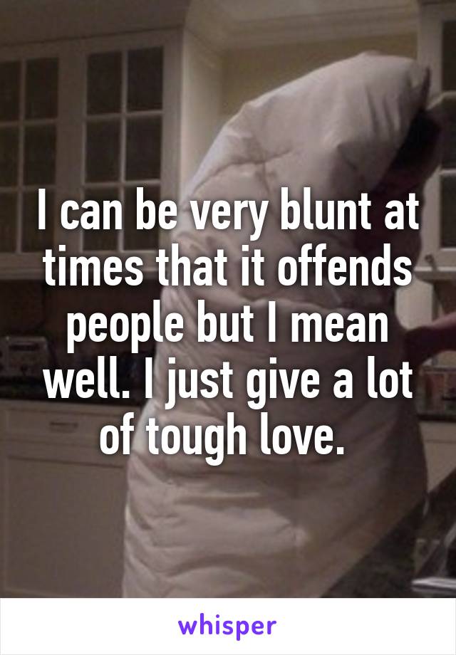 I can be very blunt at times that it offends people but I mean well. I just give a lot of tough love. 