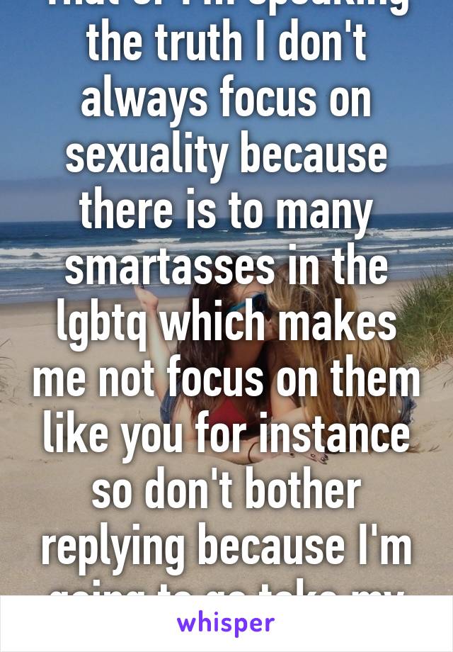 That or I'm speaking the truth I don't always focus on sexuality because there is to many smartasses in the lgbtq which makes me not focus on them like you for instance so don't bother replying because I'm going to go take my family to a park