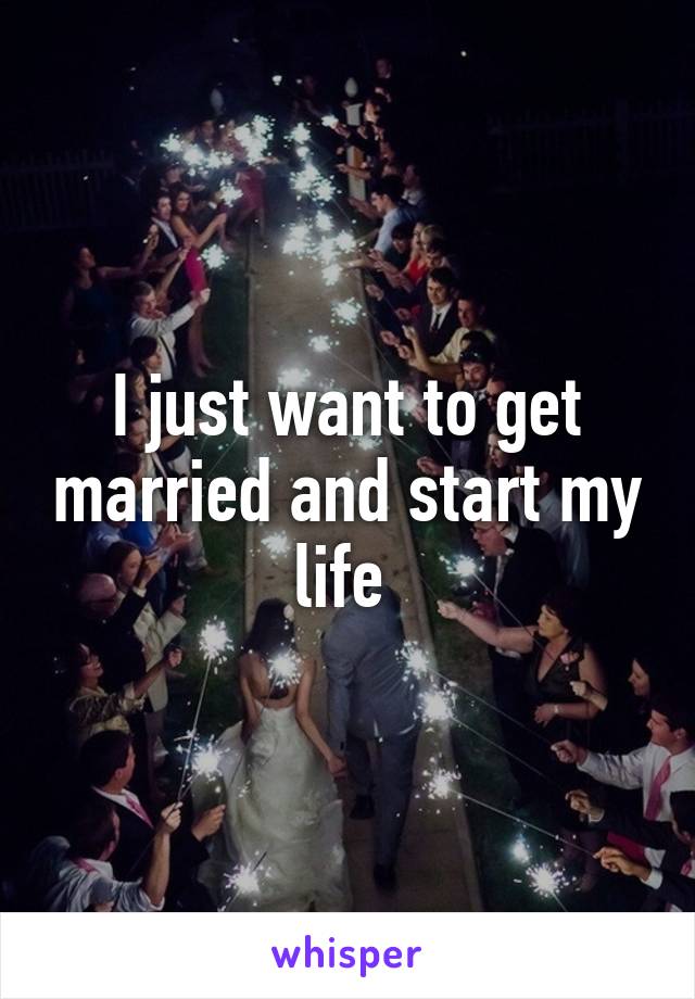 I just want to get married and start my life 