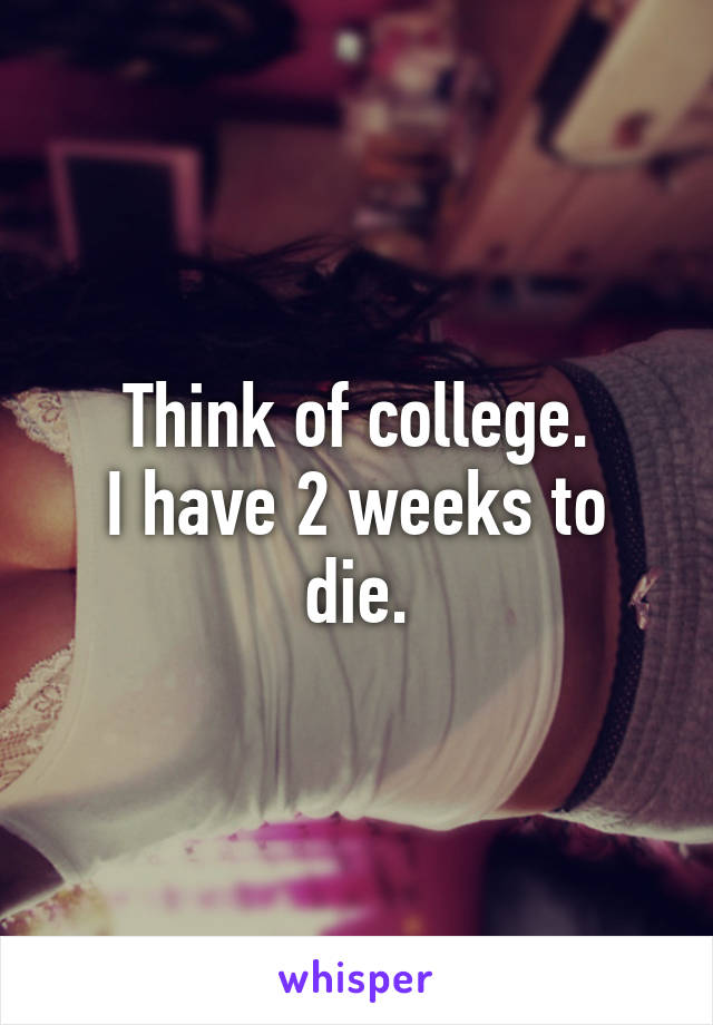 Think of college.
I have 2 weeks to die.