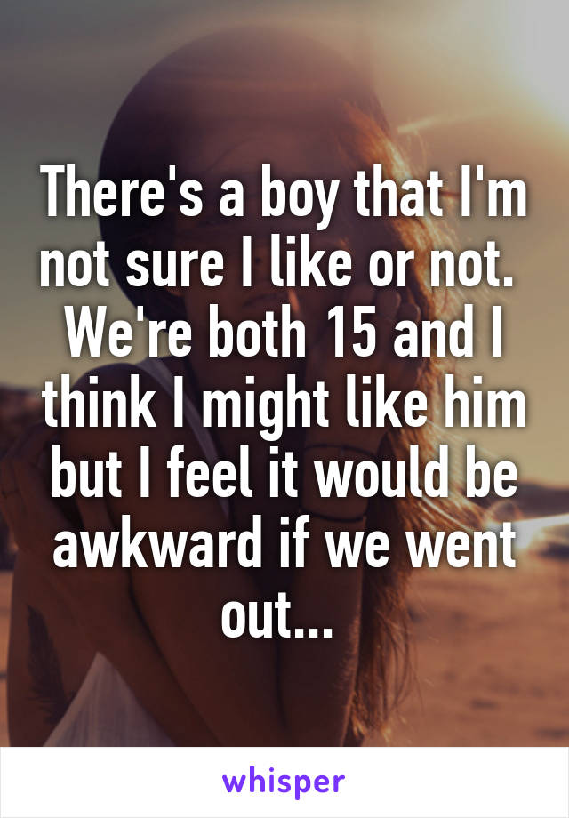 There's a boy that I'm not sure I like or not. 
We're both 15 and I think I might like him but I feel it would be awkward if we went out... 