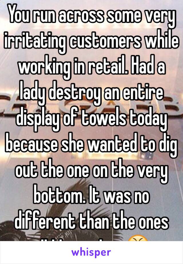 You run across some very irritating customers while working in retail. Had a lady destroy an entire display of towels today because she wanted to dig out the one on the very bottom. It was no different than the ones sitting on top 😤