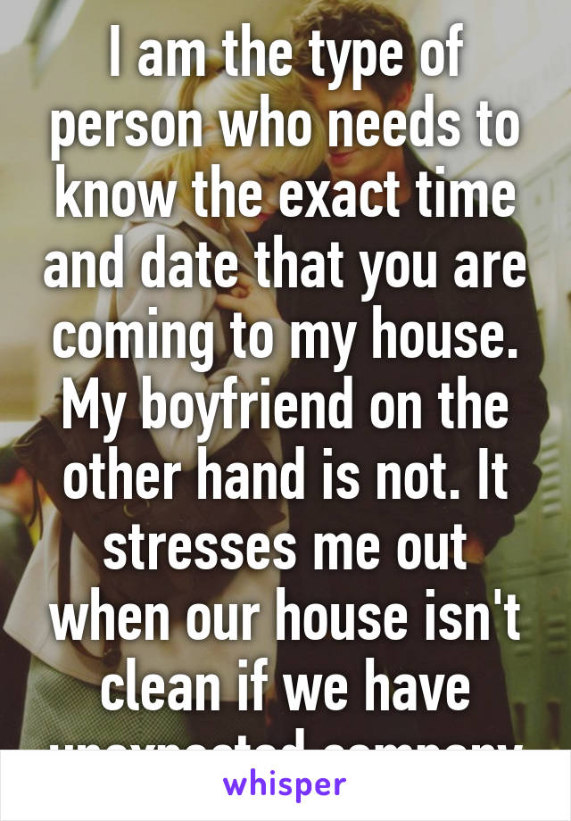 I am the type of person who needs to know the exact time and date that you are coming to my house. My boyfriend on the other hand is not. It stresses me out when our house isn't clean if we have unexpected company