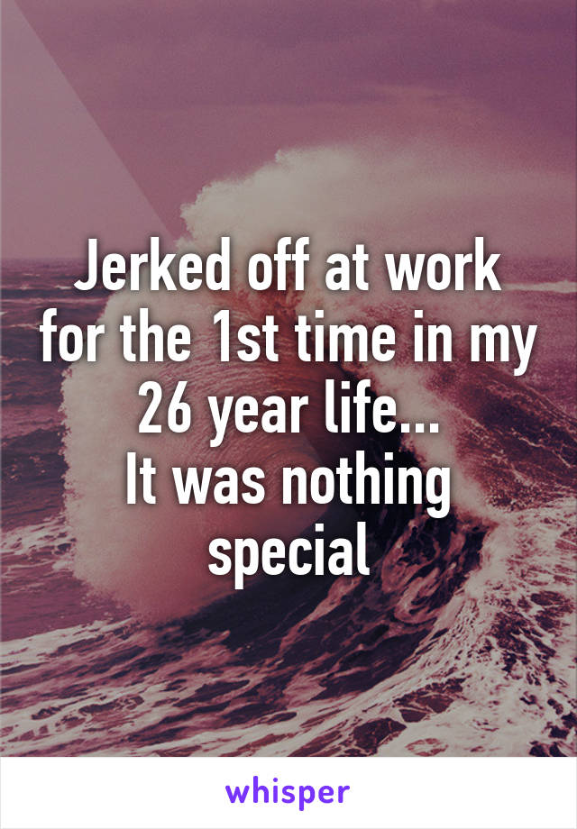 Jerked off at work for the 1st time in my 26 year life...
It was nothing special