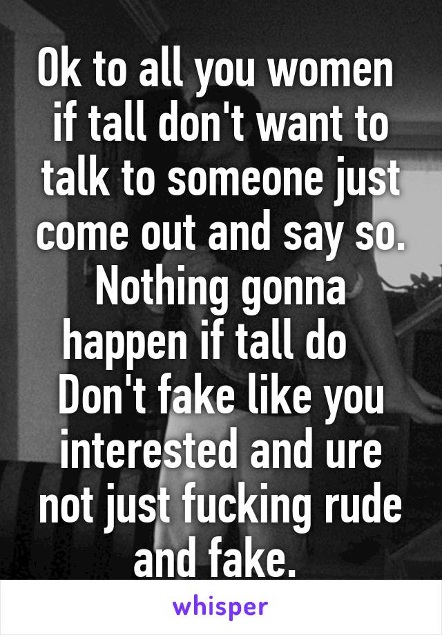 Ok to all you women  if tall don't want to talk to someone just come out and say so. Nothing gonna happen if tall do    Don't fake like you interested and ure not just fucking rude and fake. 